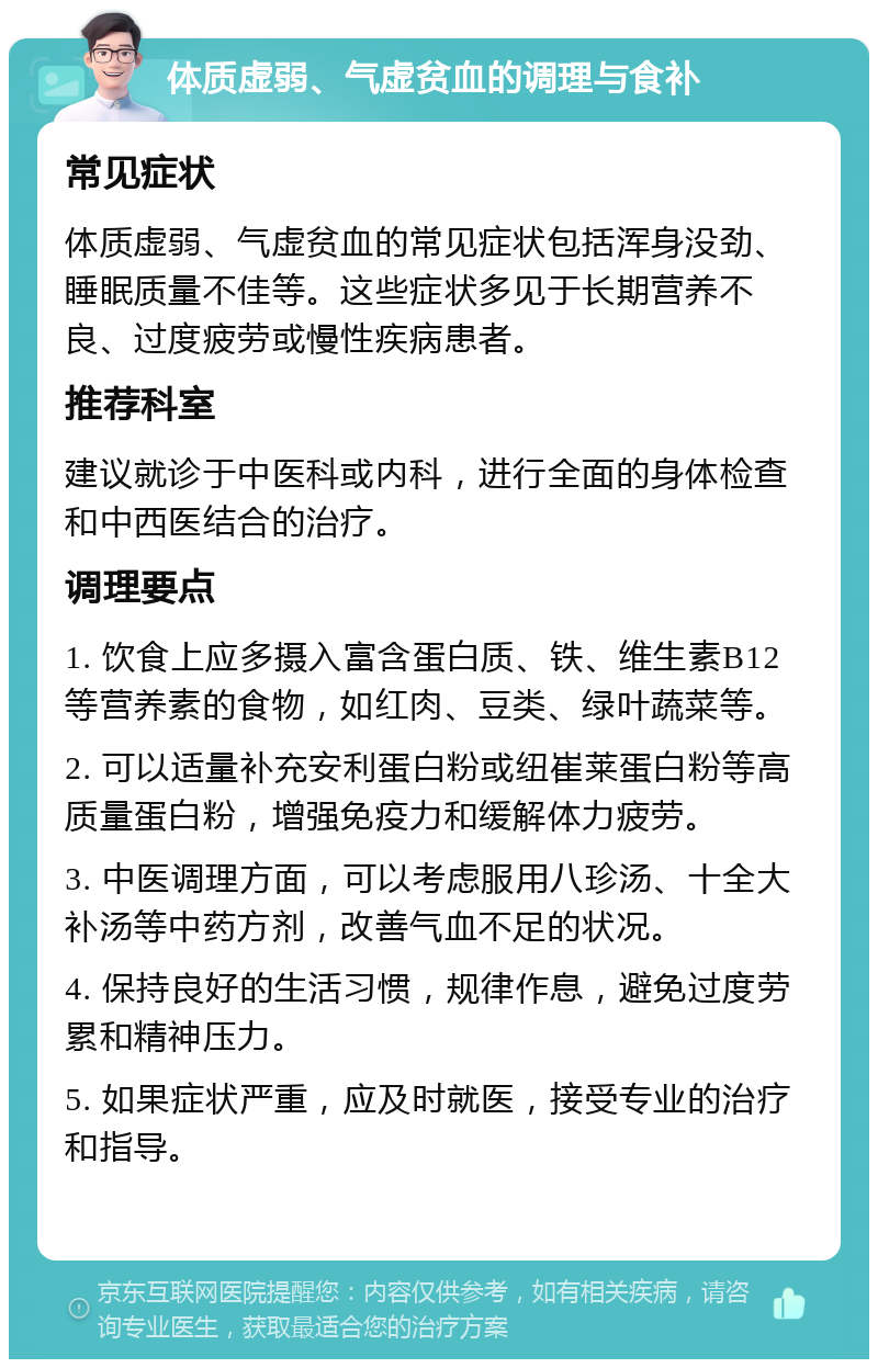 体质虚弱、气虚贫血的调理与食补 常见症状 体质虚弱、气虚贫血的常见症状包括浑身没劲、睡眠质量不佳等。这些症状多见于长期营养不良、过度疲劳或慢性疾病患者。 推荐科室 建议就诊于中医科或内科，进行全面的身体检查和中西医结合的治疗。 调理要点 1. 饮食上应多摄入富含蛋白质、铁、维生素B12等营养素的食物，如红肉、豆类、绿叶蔬菜等。 2. 可以适量补充安利蛋白粉或纽崔莱蛋白粉等高质量蛋白粉，增强免疫力和缓解体力疲劳。 3. 中医调理方面，可以考虑服用八珍汤、十全大补汤等中药方剂，改善气血不足的状况。 4. 保持良好的生活习惯，规律作息，避免过度劳累和精神压力。 5. 如果症状严重，应及时就医，接受专业的治疗和指导。