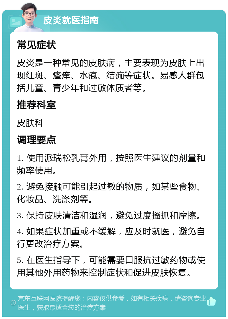 皮炎就医指南 常见症状 皮炎是一种常见的皮肤病，主要表现为皮肤上出现红斑、瘙痒、水疱、结痂等症状。易感人群包括儿童、青少年和过敏体质者等。 推荐科室 皮肤科 调理要点 1. 使用派瑞松乳膏外用，按照医生建议的剂量和频率使用。 2. 避免接触可能引起过敏的物质，如某些食物、化妆品、洗涤剂等。 3. 保持皮肤清洁和湿润，避免过度搔抓和摩擦。 4. 如果症状加重或不缓解，应及时就医，避免自行更改治疗方案。 5. 在医生指导下，可能需要口服抗过敏药物或使用其他外用药物来控制症状和促进皮肤恢复。