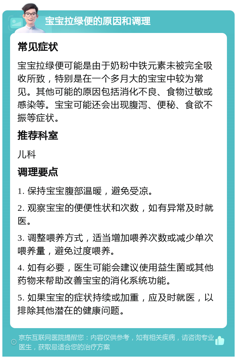 宝宝拉绿便的原因和调理 常见症状 宝宝拉绿便可能是由于奶粉中铁元素未被完全吸收所致，特别是在一个多月大的宝宝中较为常见。其他可能的原因包括消化不良、食物过敏或感染等。宝宝可能还会出现腹泻、便秘、食欲不振等症状。 推荐科室 儿科 调理要点 1. 保持宝宝腹部温暖，避免受凉。 2. 观察宝宝的便便性状和次数，如有异常及时就医。 3. 调整喂养方式，适当增加喂养次数或减少单次喂养量，避免过度喂养。 4. 如有必要，医生可能会建议使用益生菌或其他药物来帮助改善宝宝的消化系统功能。 5. 如果宝宝的症状持续或加重，应及时就医，以排除其他潜在的健康问题。