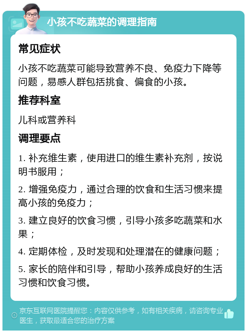 小孩不吃蔬菜的调理指南 常见症状 小孩不吃蔬菜可能导致营养不良、免疫力下降等问题，易感人群包括挑食、偏食的小孩。 推荐科室 儿科或营养科 调理要点 1. 补充维生素，使用进口的维生素补充剂，按说明书服用； 2. 增强免疫力，通过合理的饮食和生活习惯来提高小孩的免疫力； 3. 建立良好的饮食习惯，引导小孩多吃蔬菜和水果； 4. 定期体检，及时发现和处理潜在的健康问题； 5. 家长的陪伴和引导，帮助小孩养成良好的生活习惯和饮食习惯。