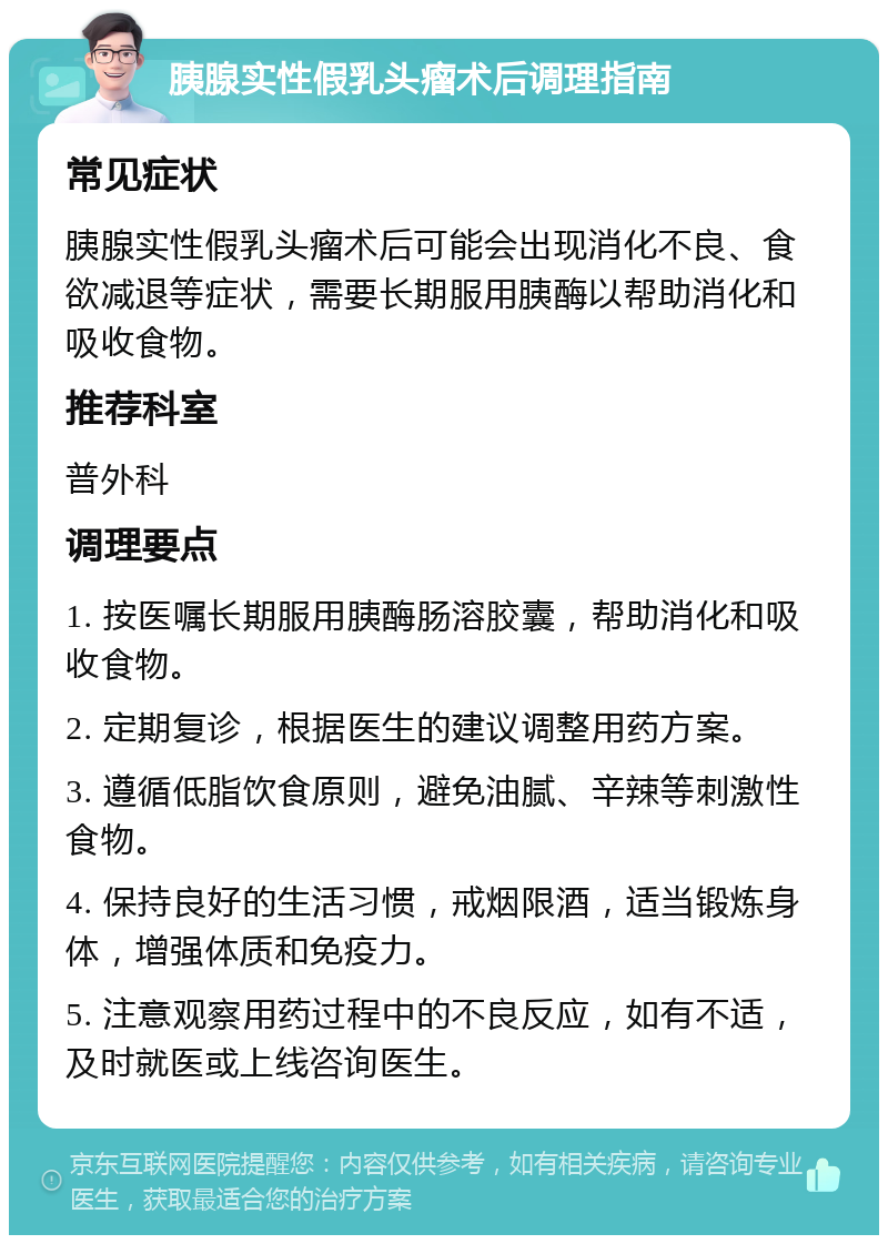 胰腺实性假乳头瘤术后调理指南 常见症状 胰腺实性假乳头瘤术后可能会出现消化不良、食欲减退等症状，需要长期服用胰酶以帮助消化和吸收食物。 推荐科室 普外科 调理要点 1. 按医嘱长期服用胰酶肠溶胶囊，帮助消化和吸收食物。 2. 定期复诊，根据医生的建议调整用药方案。 3. 遵循低脂饮食原则，避免油腻、辛辣等刺激性食物。 4. 保持良好的生活习惯，戒烟限酒，适当锻炼身体，增强体质和免疫力。 5. 注意观察用药过程中的不良反应，如有不适，及时就医或上线咨询医生。