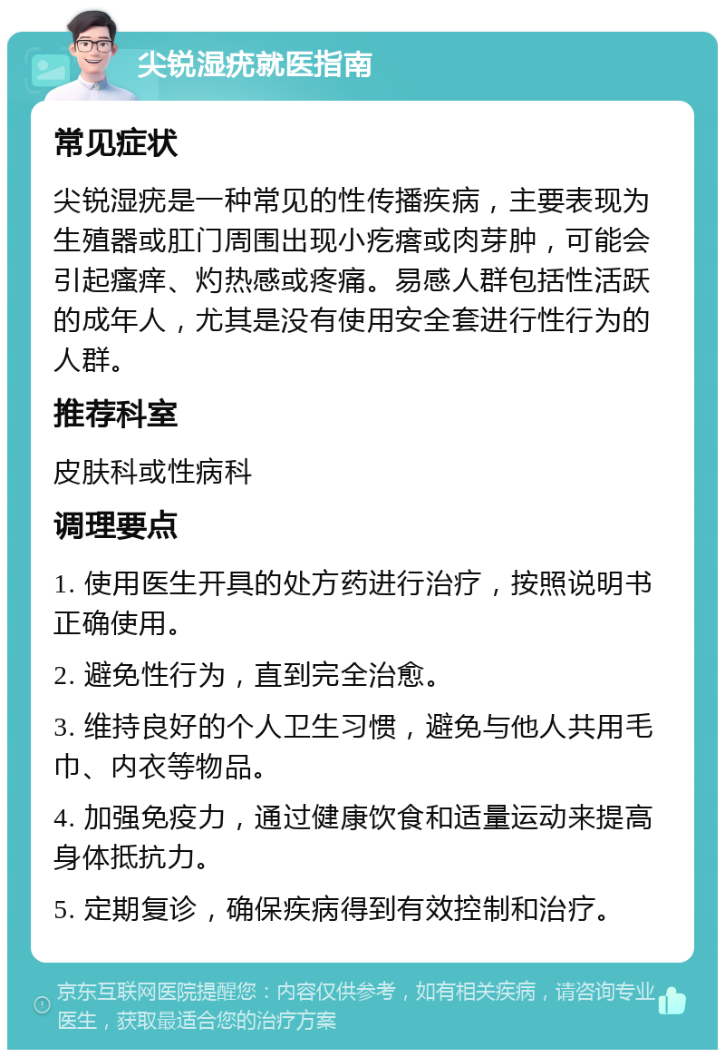 尖锐湿疣就医指南 常见症状 尖锐湿疣是一种常见的性传播疾病，主要表现为生殖器或肛门周围出现小疙瘩或肉芽肿，可能会引起瘙痒、灼热感或疼痛。易感人群包括性活跃的成年人，尤其是没有使用安全套进行性行为的人群。 推荐科室 皮肤科或性病科 调理要点 1. 使用医生开具的处方药进行治疗，按照说明书正确使用。 2. 避免性行为，直到完全治愈。 3. 维持良好的个人卫生习惯，避免与他人共用毛巾、内衣等物品。 4. 加强免疫力，通过健康饮食和适量运动来提高身体抵抗力。 5. 定期复诊，确保疾病得到有效控制和治疗。