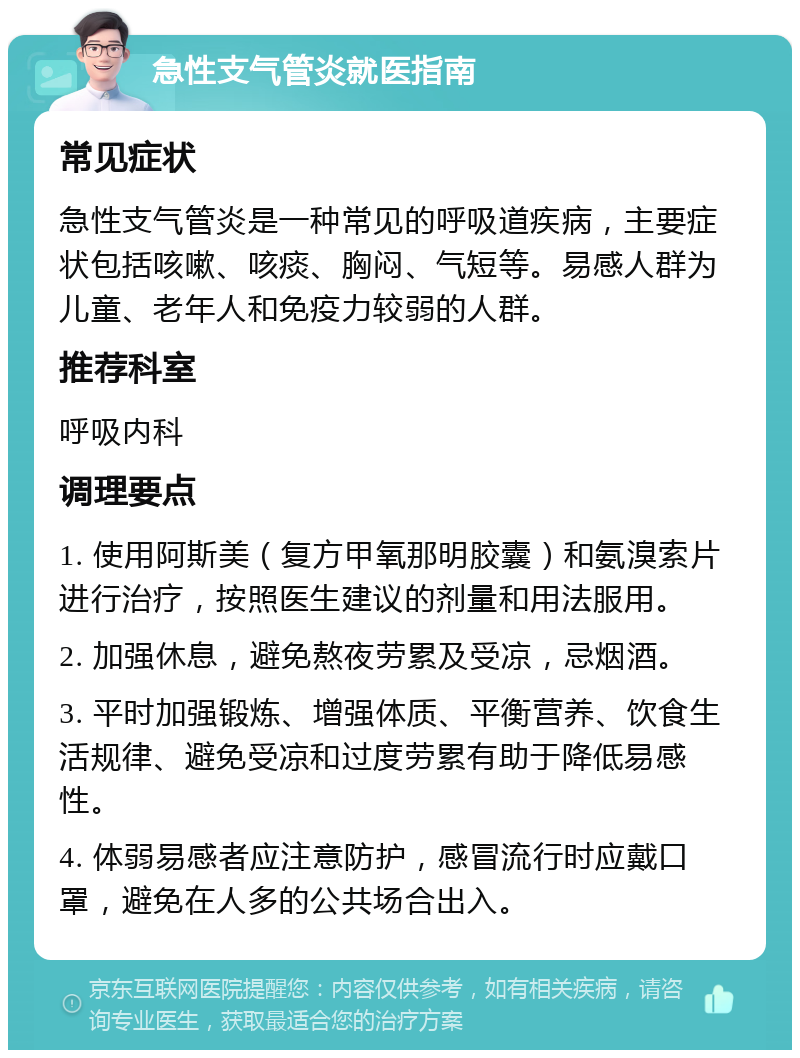 急性支气管炎就医指南 常见症状 急性支气管炎是一种常见的呼吸道疾病，主要症状包括咳嗽、咳痰、胸闷、气短等。易感人群为儿童、老年人和免疫力较弱的人群。 推荐科室 呼吸内科 调理要点 1. 使用阿斯美（复方甲氧那明胶囊）和氨溴索片进行治疗，按照医生建议的剂量和用法服用。 2. 加强休息，避免熬夜劳累及受凉，忌烟酒。 3. 平时加强锻炼、增强体质、平衡营养、饮食生活规律、避免受凉和过度劳累有助于降低易感性。 4. 体弱易感者应注意防护，感冒流行时应戴口罩，避免在人多的公共场合出入。