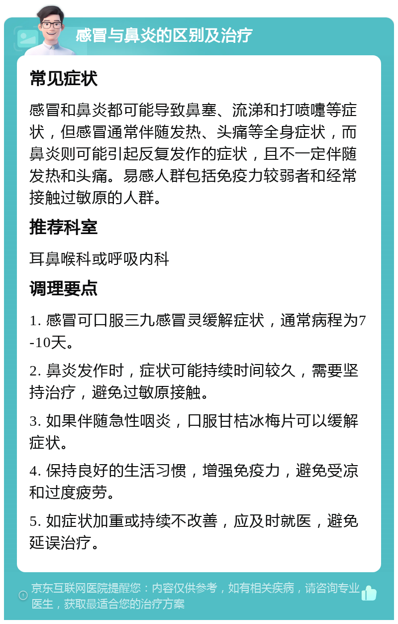 感冒与鼻炎的区别及治疗 常见症状 感冒和鼻炎都可能导致鼻塞、流涕和打喷嚏等症状，但感冒通常伴随发热、头痛等全身症状，而鼻炎则可能引起反复发作的症状，且不一定伴随发热和头痛。易感人群包括免疫力较弱者和经常接触过敏原的人群。 推荐科室 耳鼻喉科或呼吸内科 调理要点 1. 感冒可口服三九感冒灵缓解症状，通常病程为7-10天。 2. 鼻炎发作时，症状可能持续时间较久，需要坚持治疗，避免过敏原接触。 3. 如果伴随急性咽炎，口服甘桔冰梅片可以缓解症状。 4. 保持良好的生活习惯，增强免疫力，避免受凉和过度疲劳。 5. 如症状加重或持续不改善，应及时就医，避免延误治疗。