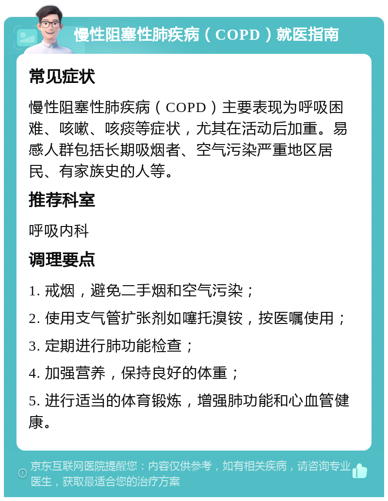 慢性阻塞性肺疾病（COPD）就医指南 常见症状 慢性阻塞性肺疾病（COPD）主要表现为呼吸困难、咳嗽、咳痰等症状，尤其在活动后加重。易感人群包括长期吸烟者、空气污染严重地区居民、有家族史的人等。 推荐科室 呼吸内科 调理要点 1. 戒烟，避免二手烟和空气污染； 2. 使用支气管扩张剂如噻托溴铵，按医嘱使用； 3. 定期进行肺功能检查； 4. 加强营养，保持良好的体重； 5. 进行适当的体育锻炼，增强肺功能和心血管健康。