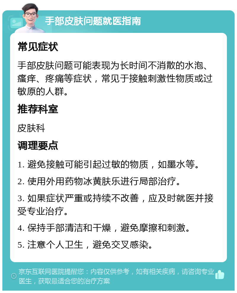 手部皮肤问题就医指南 常见症状 手部皮肤问题可能表现为长时间不消散的水泡、瘙痒、疼痛等症状，常见于接触刺激性物质或过敏原的人群。 推荐科室 皮肤科 调理要点 1. 避免接触可能引起过敏的物质，如墨水等。 2. 使用外用药物冰黄肤乐进行局部治疗。 3. 如果症状严重或持续不改善，应及时就医并接受专业治疗。 4. 保持手部清洁和干燥，避免摩擦和刺激。 5. 注意个人卫生，避免交叉感染。