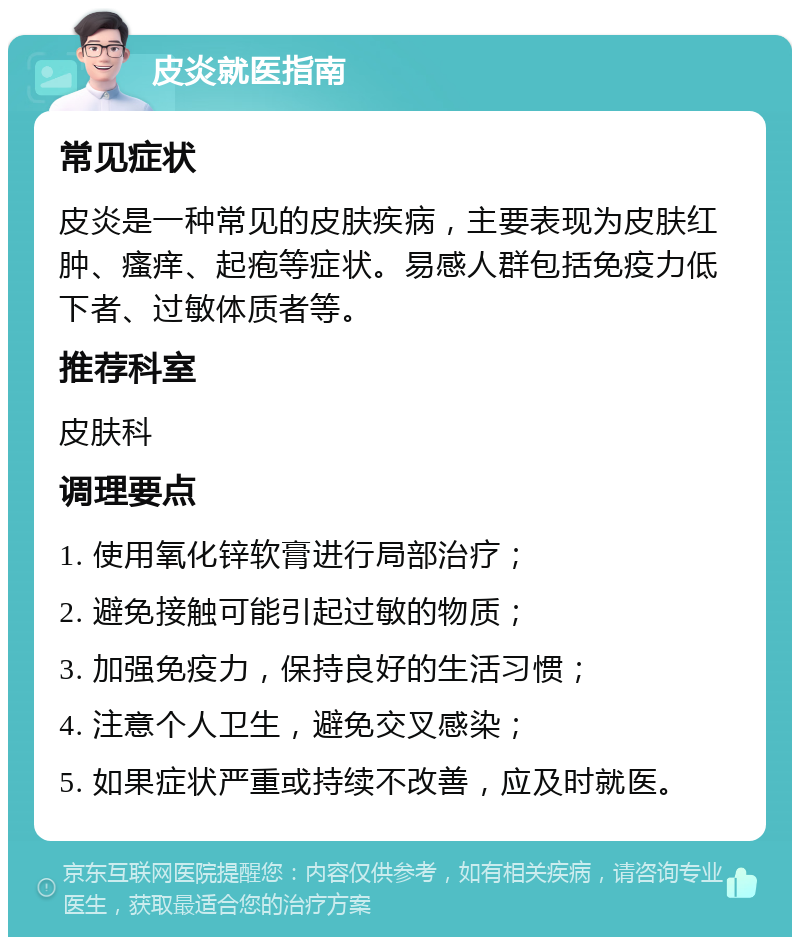 皮炎就医指南 常见症状 皮炎是一种常见的皮肤疾病，主要表现为皮肤红肿、瘙痒、起疱等症状。易感人群包括免疫力低下者、过敏体质者等。 推荐科室 皮肤科 调理要点 1. 使用氧化锌软膏进行局部治疗； 2. 避免接触可能引起过敏的物质； 3. 加强免疫力，保持良好的生活习惯； 4. 注意个人卫生，避免交叉感染； 5. 如果症状严重或持续不改善，应及时就医。