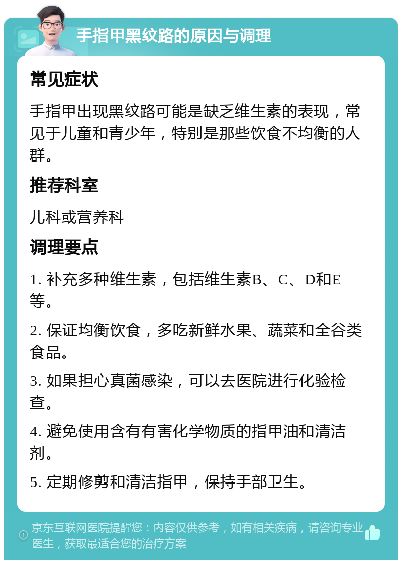 手指甲黑纹路的原因与调理 常见症状 手指甲出现黑纹路可能是缺乏维生素的表现，常见于儿童和青少年，特别是那些饮食不均衡的人群。 推荐科室 儿科或营养科 调理要点 1. 补充多种维生素，包括维生素B、C、D和E等。 2. 保证均衡饮食，多吃新鲜水果、蔬菜和全谷类食品。 3. 如果担心真菌感染，可以去医院进行化验检查。 4. 避免使用含有有害化学物质的指甲油和清洁剂。 5. 定期修剪和清洁指甲，保持手部卫生。