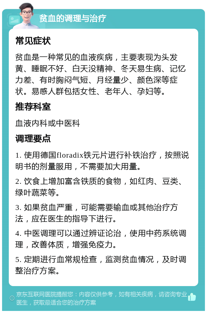 贫血的调理与治疗 常见症状 贫血是一种常见的血液疾病，主要表现为头发黄、睡眠不好、白天没精神、冬天易生病、记忆力差、有时胸闷气短、月经量少、颜色深等症状。易感人群包括女性、老年人、孕妇等。 推荐科室 血液内科或中医科 调理要点 1. 使用德国floradix铁元片进行补铁治疗，按照说明书的剂量服用，不需要加大用量。 2. 饮食上增加富含铁质的食物，如红肉、豆类、绿叶蔬菜等。 3. 如果贫血严重，可能需要输血或其他治疗方法，应在医生的指导下进行。 4. 中医调理可以通过辨证论治，使用中药系统调理，改善体质，增强免疫力。 5. 定期进行血常规检查，监测贫血情况，及时调整治疗方案。