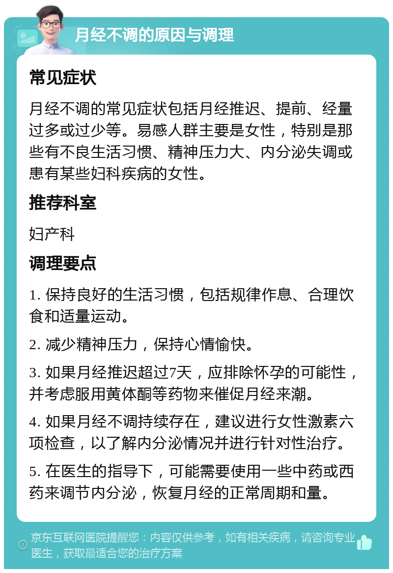 月经不调的原因与调理 常见症状 月经不调的常见症状包括月经推迟、提前、经量过多或过少等。易感人群主要是女性，特别是那些有不良生活习惯、精神压力大、内分泌失调或患有某些妇科疾病的女性。 推荐科室 妇产科 调理要点 1. 保持良好的生活习惯，包括规律作息、合理饮食和适量运动。 2. 减少精神压力，保持心情愉快。 3. 如果月经推迟超过7天，应排除怀孕的可能性，并考虑服用黄体酮等药物来催促月经来潮。 4. 如果月经不调持续存在，建议进行女性激素六项检查，以了解内分泌情况并进行针对性治疗。 5. 在医生的指导下，可能需要使用一些中药或西药来调节内分泌，恢复月经的正常周期和量。