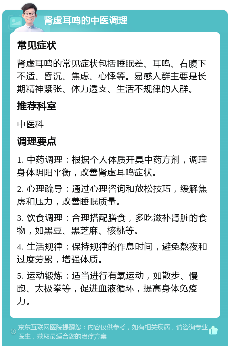 肾虚耳鸣的中医调理 常见症状 肾虚耳鸣的常见症状包括睡眠差、耳鸣、右腹下不适、昏沉、焦虑、心悸等。易感人群主要是长期精神紧张、体力透支、生活不规律的人群。 推荐科室 中医科 调理要点 1. 中药调理：根据个人体质开具中药方剂，调理身体阴阳平衡，改善肾虚耳鸣症状。 2. 心理疏导：通过心理咨询和放松技巧，缓解焦虑和压力，改善睡眠质量。 3. 饮食调理：合理搭配膳食，多吃滋补肾脏的食物，如黑豆、黑芝麻、核桃等。 4. 生活规律：保持规律的作息时间，避免熬夜和过度劳累，增强体质。 5. 运动锻炼：适当进行有氧运动，如散步、慢跑、太极拳等，促进血液循环，提高身体免疫力。