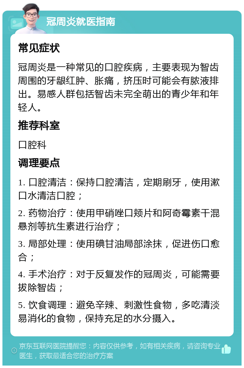 冠周炎就医指南 常见症状 冠周炎是一种常见的口腔疾病，主要表现为智齿周围的牙龈红肿、胀痛，挤压时可能会有脓液排出。易感人群包括智齿未完全萌出的青少年和年轻人。 推荐科室 口腔科 调理要点 1. 口腔清洁：保持口腔清洁，定期刷牙，使用漱口水清洁口腔； 2. 药物治疗：使用甲硝唑口颊片和阿奇霉素干混悬剂等抗生素进行治疗； 3. 局部处理：使用碘甘油局部涂抹，促进伤口愈合； 4. 手术治疗：对于反复发作的冠周炎，可能需要拔除智齿； 5. 饮食调理：避免辛辣、刺激性食物，多吃清淡易消化的食物，保持充足的水分摄入。