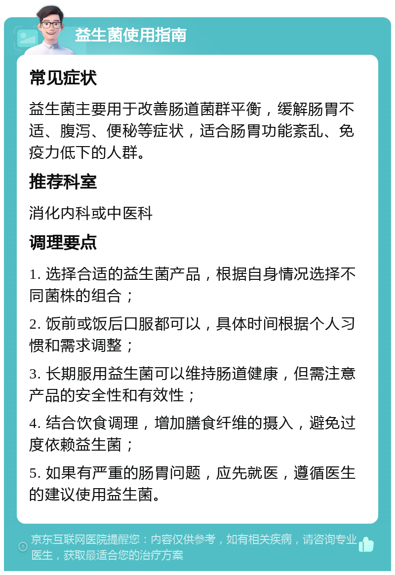 益生菌使用指南 常见症状 益生菌主要用于改善肠道菌群平衡，缓解肠胃不适、腹泻、便秘等症状，适合肠胃功能紊乱、免疫力低下的人群。 推荐科室 消化内科或中医科 调理要点 1. 选择合适的益生菌产品，根据自身情况选择不同菌株的组合； 2. 饭前或饭后口服都可以，具体时间根据个人习惯和需求调整； 3. 长期服用益生菌可以维持肠道健康，但需注意产品的安全性和有效性； 4. 结合饮食调理，增加膳食纤维的摄入，避免过度依赖益生菌； 5. 如果有严重的肠胃问题，应先就医，遵循医生的建议使用益生菌。