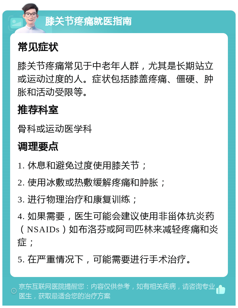 膝关节疼痛就医指南 常见症状 膝关节疼痛常见于中老年人群，尤其是长期站立或运动过度的人。症状包括膝盖疼痛、僵硬、肿胀和活动受限等。 推荐科室 骨科或运动医学科 调理要点 1. 休息和避免过度使用膝关节； 2. 使用冰敷或热敷缓解疼痛和肿胀； 3. 进行物理治疗和康复训练； 4. 如果需要，医生可能会建议使用非甾体抗炎药（NSAIDs）如布洛芬或阿司匹林来减轻疼痛和炎症； 5. 在严重情况下，可能需要进行手术治疗。