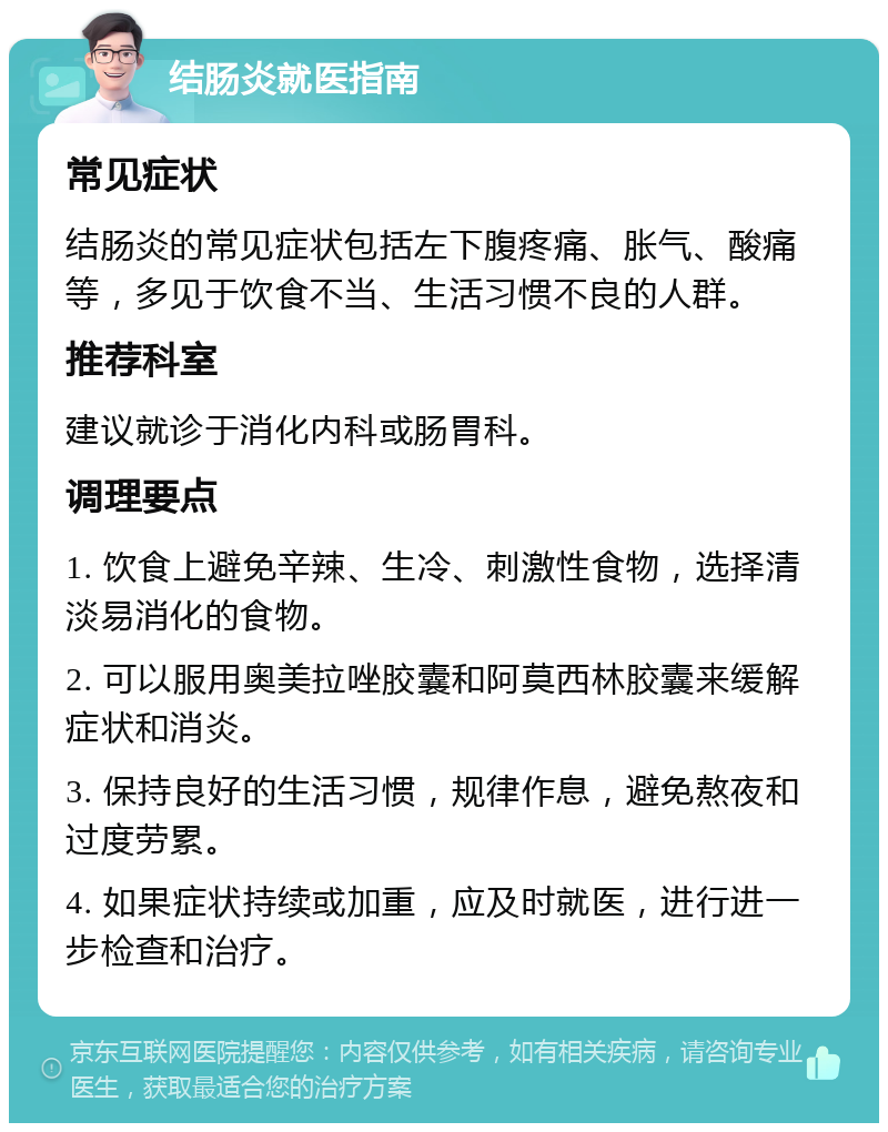 结肠炎就医指南 常见症状 结肠炎的常见症状包括左下腹疼痛、胀气、酸痛等，多见于饮食不当、生活习惯不良的人群。 推荐科室 建议就诊于消化内科或肠胃科。 调理要点 1. 饮食上避免辛辣、生冷、刺激性食物，选择清淡易消化的食物。 2. 可以服用奥美拉唑胶囊和阿莫西林胶囊来缓解症状和消炎。 3. 保持良好的生活习惯，规律作息，避免熬夜和过度劳累。 4. 如果症状持续或加重，应及时就医，进行进一步检查和治疗。