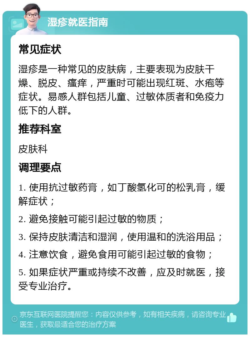 湿疹就医指南 常见症状 湿疹是一种常见的皮肤病，主要表现为皮肤干燥、脱皮、瘙痒，严重时可能出现红斑、水疱等症状。易感人群包括儿童、过敏体质者和免疫力低下的人群。 推荐科室 皮肤科 调理要点 1. 使用抗过敏药膏，如丁酸氢化可的松乳膏，缓解症状； 2. 避免接触可能引起过敏的物质； 3. 保持皮肤清洁和湿润，使用温和的洗浴用品； 4. 注意饮食，避免食用可能引起过敏的食物； 5. 如果症状严重或持续不改善，应及时就医，接受专业治疗。