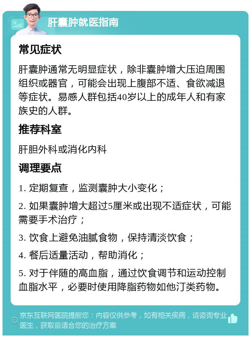 肝囊肿就医指南 常见症状 肝囊肿通常无明显症状，除非囊肿增大压迫周围组织或器官，可能会出现上腹部不适、食欲减退等症状。易感人群包括40岁以上的成年人和有家族史的人群。 推荐科室 肝胆外科或消化内科 调理要点 1. 定期复查，监测囊肿大小变化； 2. 如果囊肿增大超过5厘米或出现不适症状，可能需要手术治疗； 3. 饮食上避免油腻食物，保持清淡饮食； 4. 餐后适量活动，帮助消化； 5. 对于伴随的高血脂，通过饮食调节和运动控制血脂水平，必要时使用降脂药物如他汀类药物。