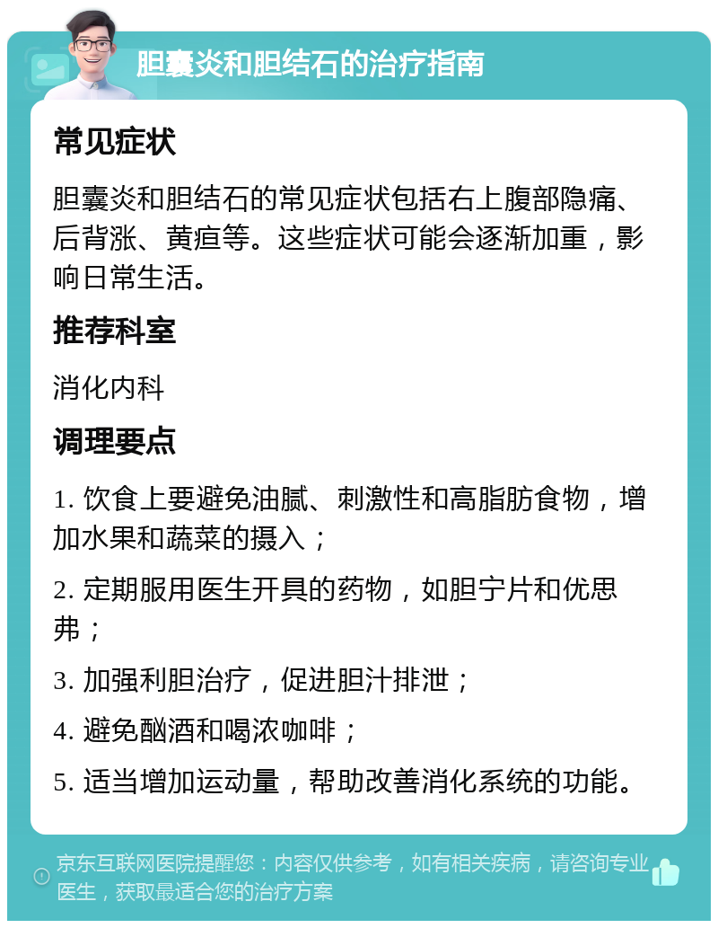 胆囊炎和胆结石的治疗指南 常见症状 胆囊炎和胆结石的常见症状包括右上腹部隐痛、后背涨、黄疸等。这些症状可能会逐渐加重，影响日常生活。 推荐科室 消化内科 调理要点 1. 饮食上要避免油腻、刺激性和高脂肪食物，增加水果和蔬菜的摄入； 2. 定期服用医生开具的药物，如胆宁片和优思弗； 3. 加强利胆治疗，促进胆汁排泄； 4. 避免酗酒和喝浓咖啡； 5. 适当增加运动量，帮助改善消化系统的功能。