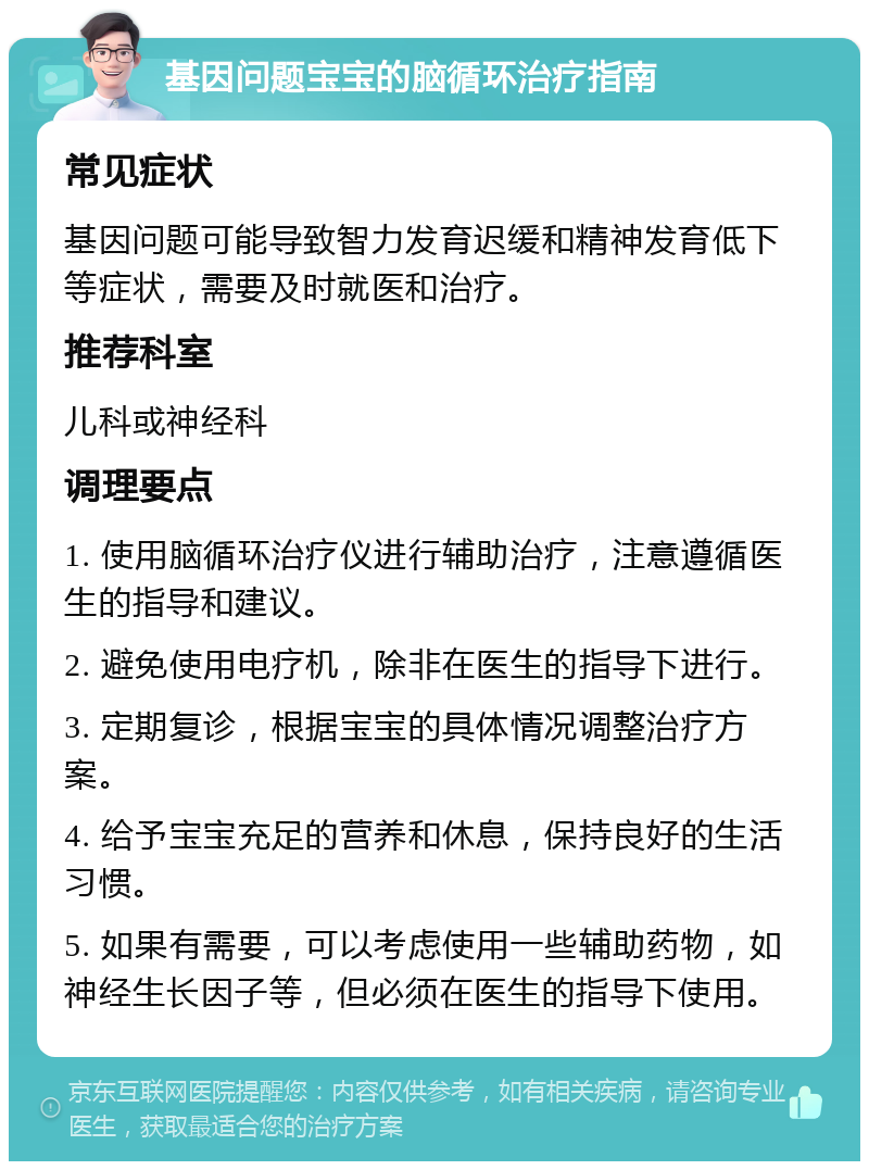 基因问题宝宝的脑循环治疗指南 常见症状 基因问题可能导致智力发育迟缓和精神发育低下等症状，需要及时就医和治疗。 推荐科室 儿科或神经科 调理要点 1. 使用脑循环治疗仪进行辅助治疗，注意遵循医生的指导和建议。 2. 避免使用电疗机，除非在医生的指导下进行。 3. 定期复诊，根据宝宝的具体情况调整治疗方案。 4. 给予宝宝充足的营养和休息，保持良好的生活习惯。 5. 如果有需要，可以考虑使用一些辅助药物，如神经生长因子等，但必须在医生的指导下使用。