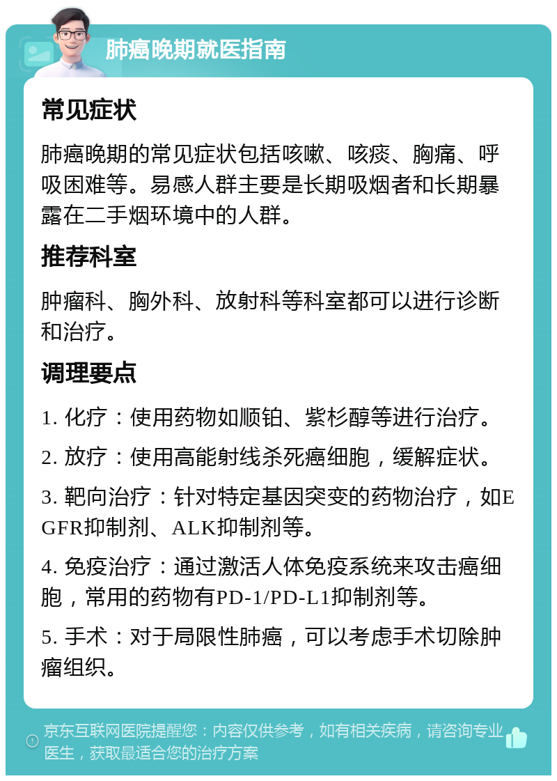 肺癌晚期就医指南 常见症状 肺癌晚期的常见症状包括咳嗽、咳痰、胸痛、呼吸困难等。易感人群主要是长期吸烟者和长期暴露在二手烟环境中的人群。 推荐科室 肿瘤科、胸外科、放射科等科室都可以进行诊断和治疗。 调理要点 1. 化疗：使用药物如顺铂、紫杉醇等进行治疗。 2. 放疗：使用高能射线杀死癌细胞，缓解症状。 3. 靶向治疗：针对特定基因突变的药物治疗，如EGFR抑制剂、ALK抑制剂等。 4. 免疫治疗：通过激活人体免疫系统来攻击癌细胞，常用的药物有PD-1/PD-L1抑制剂等。 5. 手术：对于局限性肺癌，可以考虑手术切除肿瘤组织。