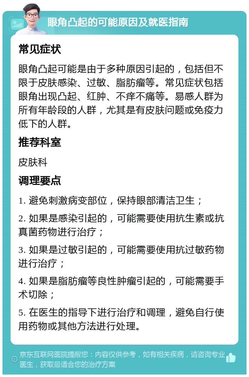 眼角凸起的可能原因及就医指南 常见症状 眼角凸起可能是由于多种原因引起的，包括但不限于皮肤感染、过敏、脂肪瘤等。常见症状包括眼角出现凸起、红肿、不痒不痛等。易感人群为所有年龄段的人群，尤其是有皮肤问题或免疫力低下的人群。 推荐科室 皮肤科 调理要点 1. 避免刺激病变部位，保持眼部清洁卫生； 2. 如果是感染引起的，可能需要使用抗生素或抗真菌药物进行治疗； 3. 如果是过敏引起的，可能需要使用抗过敏药物进行治疗； 4. 如果是脂肪瘤等良性肿瘤引起的，可能需要手术切除； 5. 在医生的指导下进行治疗和调理，避免自行使用药物或其他方法进行处理。