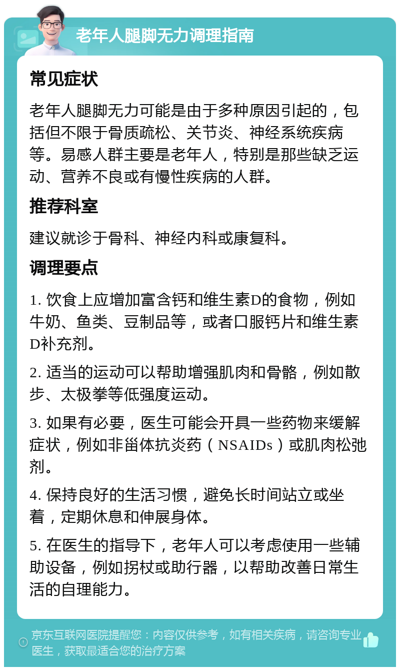 老年人腿脚无力调理指南 常见症状 老年人腿脚无力可能是由于多种原因引起的，包括但不限于骨质疏松、关节炎、神经系统疾病等。易感人群主要是老年人，特别是那些缺乏运动、营养不良或有慢性疾病的人群。 推荐科室 建议就诊于骨科、神经内科或康复科。 调理要点 1. 饮食上应增加富含钙和维生素D的食物，例如牛奶、鱼类、豆制品等，或者口服钙片和维生素D补充剂。 2. 适当的运动可以帮助增强肌肉和骨骼，例如散步、太极拳等低强度运动。 3. 如果有必要，医生可能会开具一些药物来缓解症状，例如非甾体抗炎药（NSAIDs）或肌肉松弛剂。 4. 保持良好的生活习惯，避免长时间站立或坐着，定期休息和伸展身体。 5. 在医生的指导下，老年人可以考虑使用一些辅助设备，例如拐杖或助行器，以帮助改善日常生活的自理能力。