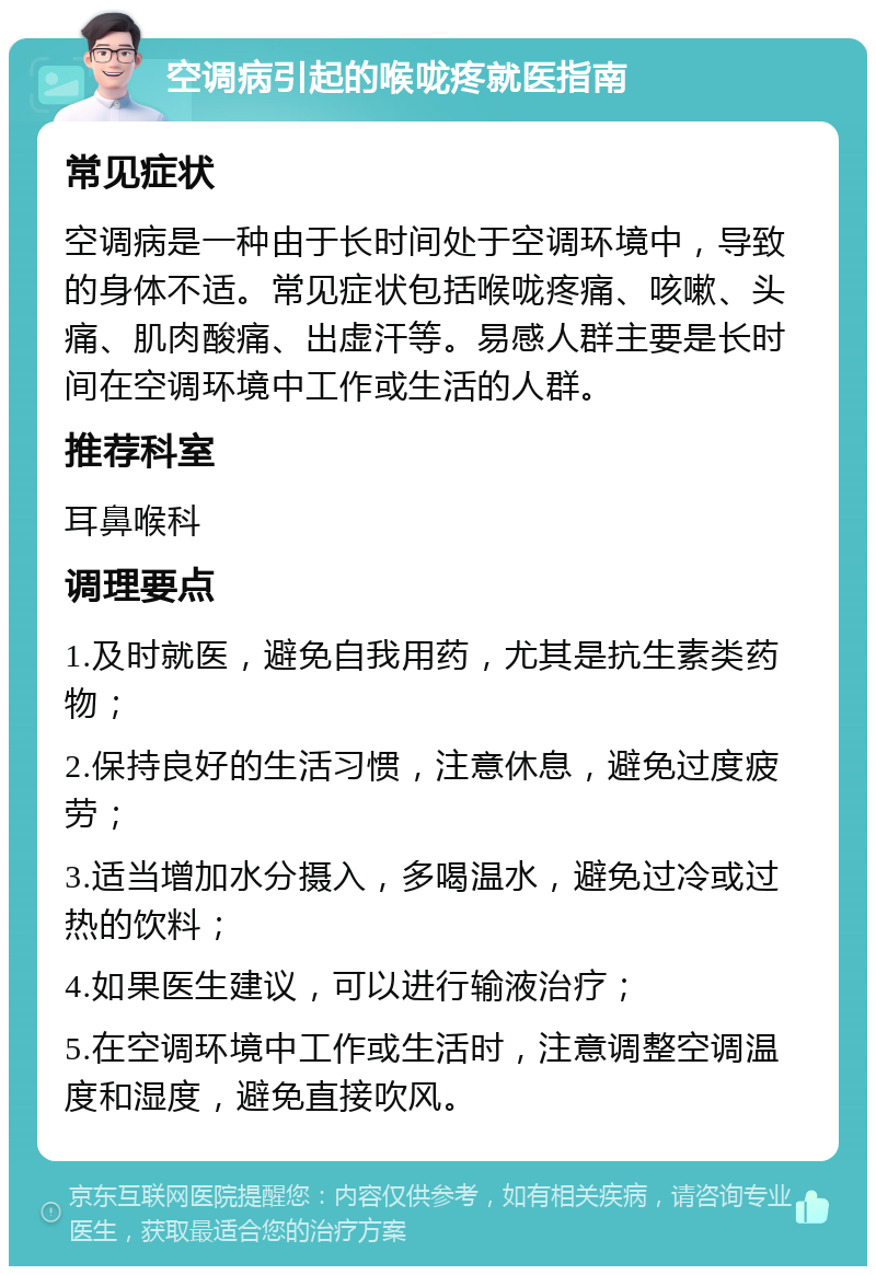 空调病引起的喉咙疼就医指南 常见症状 空调病是一种由于长时间处于空调环境中，导致的身体不适。常见症状包括喉咙疼痛、咳嗽、头痛、肌肉酸痛、出虚汗等。易感人群主要是长时间在空调环境中工作或生活的人群。 推荐科室 耳鼻喉科 调理要点 1.及时就医，避免自我用药，尤其是抗生素类药物； 2.保持良好的生活习惯，注意休息，避免过度疲劳； 3.适当增加水分摄入，多喝温水，避免过冷或过热的饮料； 4.如果医生建议，可以进行输液治疗； 5.在空调环境中工作或生活时，注意调整空调温度和湿度，避免直接吹风。