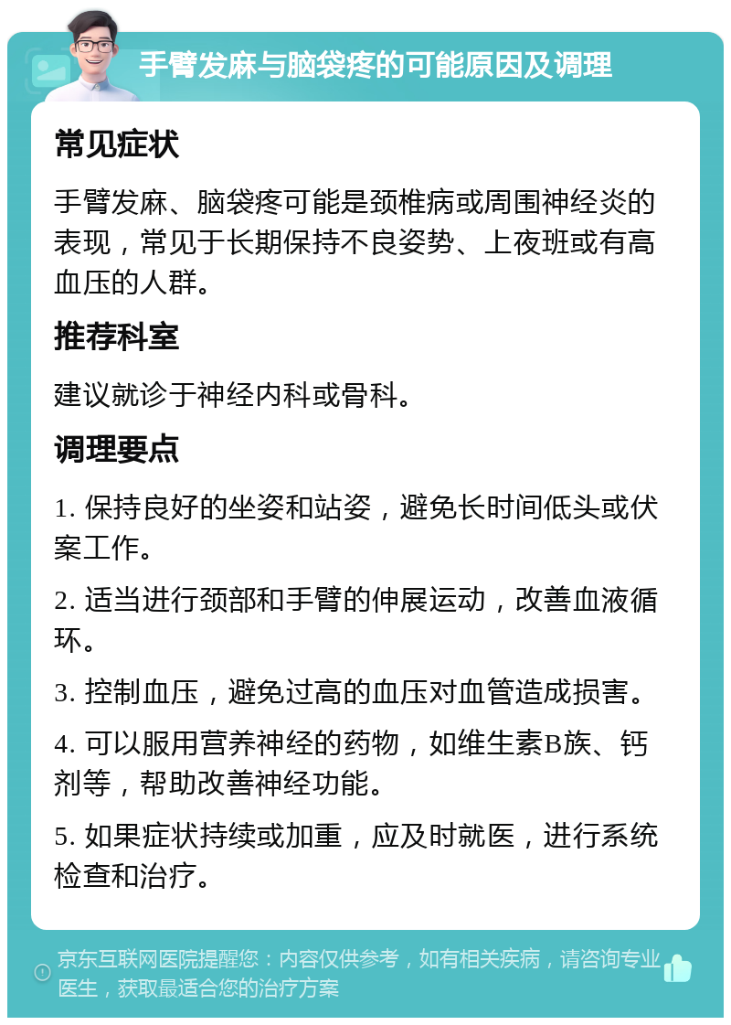 手臂发麻与脑袋疼的可能原因及调理 常见症状 手臂发麻、脑袋疼可能是颈椎病或周围神经炎的表现，常见于长期保持不良姿势、上夜班或有高血压的人群。 推荐科室 建议就诊于神经内科或骨科。 调理要点 1. 保持良好的坐姿和站姿，避免长时间低头或伏案工作。 2. 适当进行颈部和手臂的伸展运动，改善血液循环。 3. 控制血压，避免过高的血压对血管造成损害。 4. 可以服用营养神经的药物，如维生素B族、钙剂等，帮助改善神经功能。 5. 如果症状持续或加重，应及时就医，进行系统检查和治疗。