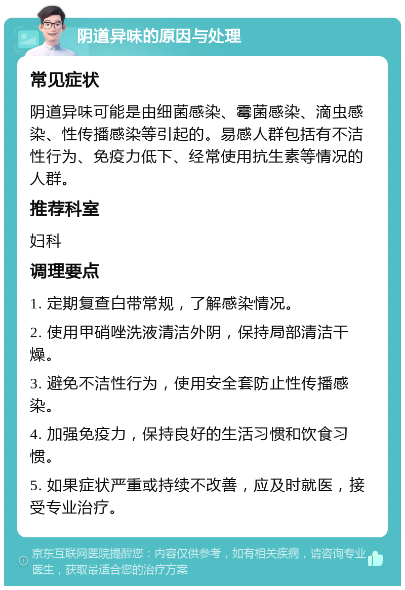 阴道异味的原因与处理 常见症状 阴道异味可能是由细菌感染、霉菌感染、滴虫感染、性传播感染等引起的。易感人群包括有不洁性行为、免疫力低下、经常使用抗生素等情况的人群。 推荐科室 妇科 调理要点 1. 定期复查白带常规，了解感染情况。 2. 使用甲硝唑洗液清洁外阴，保持局部清洁干燥。 3. 避免不洁性行为，使用安全套防止性传播感染。 4. 加强免疫力，保持良好的生活习惯和饮食习惯。 5. 如果症状严重或持续不改善，应及时就医，接受专业治疗。