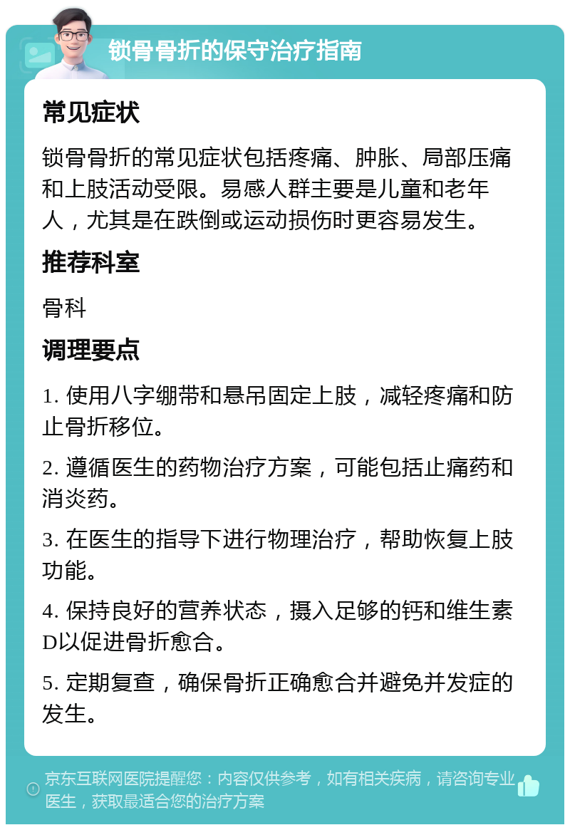 锁骨骨折的保守治疗指南 常见症状 锁骨骨折的常见症状包括疼痛、肿胀、局部压痛和上肢活动受限。易感人群主要是儿童和老年人，尤其是在跌倒或运动损伤时更容易发生。 推荐科室 骨科 调理要点 1. 使用八字绷带和悬吊固定上肢，减轻疼痛和防止骨折移位。 2. 遵循医生的药物治疗方案，可能包括止痛药和消炎药。 3. 在医生的指导下进行物理治疗，帮助恢复上肢功能。 4. 保持良好的营养状态，摄入足够的钙和维生素D以促进骨折愈合。 5. 定期复查，确保骨折正确愈合并避免并发症的发生。