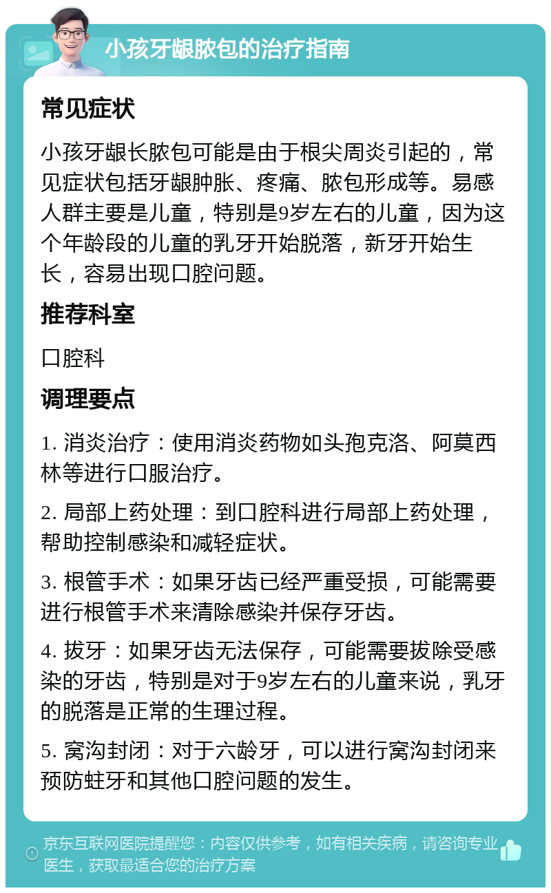 小孩牙龈脓包的治疗指南 常见症状 小孩牙龈长脓包可能是由于根尖周炎引起的，常见症状包括牙龈肿胀、疼痛、脓包形成等。易感人群主要是儿童，特别是9岁左右的儿童，因为这个年龄段的儿童的乳牙开始脱落，新牙开始生长，容易出现口腔问题。 推荐科室 口腔科 调理要点 1. 消炎治疗：使用消炎药物如头孢克洛、阿莫西林等进行口服治疗。 2. 局部上药处理：到口腔科进行局部上药处理，帮助控制感染和减轻症状。 3. 根管手术：如果牙齿已经严重受损，可能需要进行根管手术来清除感染并保存牙齿。 4. 拔牙：如果牙齿无法保存，可能需要拔除受感染的牙齿，特别是对于9岁左右的儿童来说，乳牙的脱落是正常的生理过程。 5. 窝沟封闭：对于六龄牙，可以进行窝沟封闭来预防蛀牙和其他口腔问题的发生。