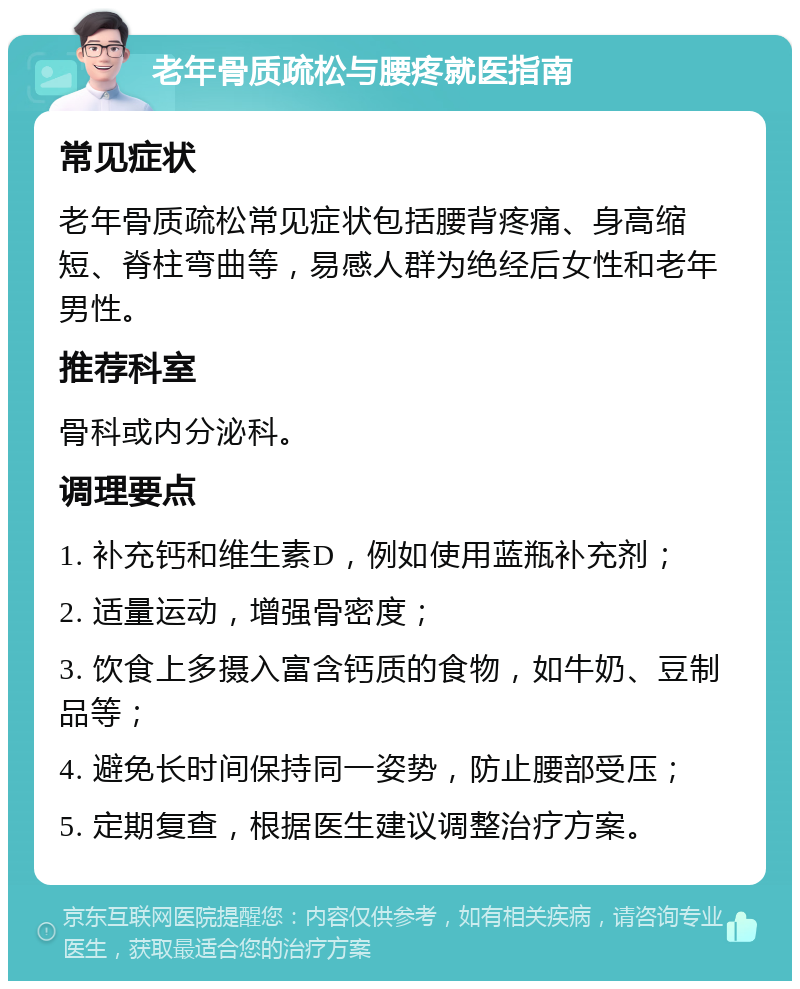 老年骨质疏松与腰疼就医指南 常见症状 老年骨质疏松常见症状包括腰背疼痛、身高缩短、脊柱弯曲等，易感人群为绝经后女性和老年男性。 推荐科室 骨科或内分泌科。 调理要点 1. 补充钙和维生素D，例如使用蓝瓶补充剂； 2. 适量运动，增强骨密度； 3. 饮食上多摄入富含钙质的食物，如牛奶、豆制品等； 4. 避免长时间保持同一姿势，防止腰部受压； 5. 定期复查，根据医生建议调整治疗方案。