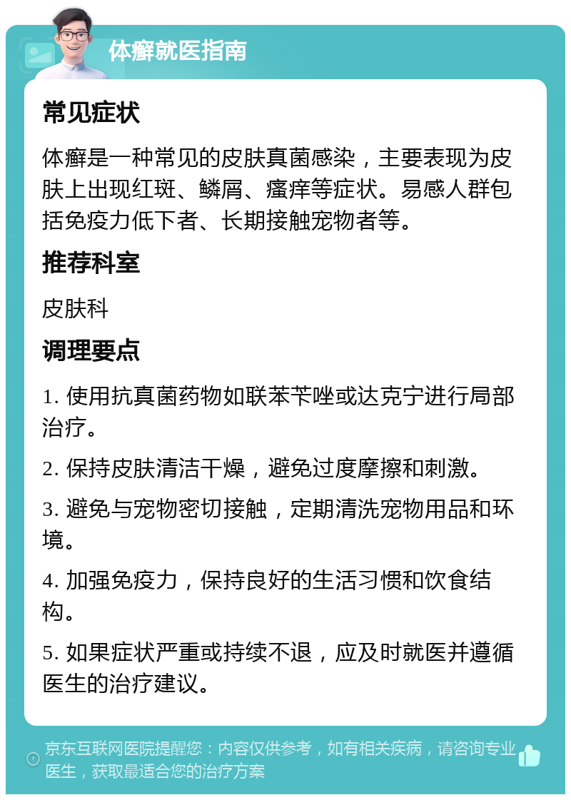 体癣就医指南 常见症状 体癣是一种常见的皮肤真菌感染，主要表现为皮肤上出现红斑、鳞屑、瘙痒等症状。易感人群包括免疫力低下者、长期接触宠物者等。 推荐科室 皮肤科 调理要点 1. 使用抗真菌药物如联苯苄唑或达克宁进行局部治疗。 2. 保持皮肤清洁干燥，避免过度摩擦和刺激。 3. 避免与宠物密切接触，定期清洗宠物用品和环境。 4. 加强免疫力，保持良好的生活习惯和饮食结构。 5. 如果症状严重或持续不退，应及时就医并遵循医生的治疗建议。