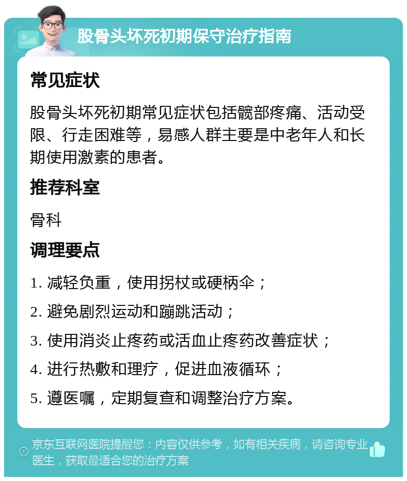 股骨头坏死初期保守治疗指南 常见症状 股骨头坏死初期常见症状包括髋部疼痛、活动受限、行走困难等，易感人群主要是中老年人和长期使用激素的患者。 推荐科室 骨科 调理要点 1. 减轻负重，使用拐杖或硬柄伞； 2. 避免剧烈运动和蹦跳活动； 3. 使用消炎止疼药或活血止疼药改善症状； 4. 进行热敷和理疗，促进血液循环； 5. 遵医嘱，定期复查和调整治疗方案。