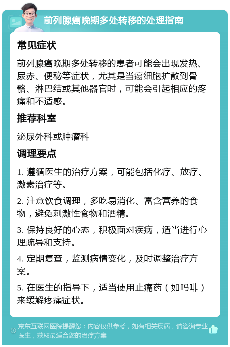 前列腺癌晚期多处转移的处理指南 常见症状 前列腺癌晚期多处转移的患者可能会出现发热、尿赤、便秘等症状，尤其是当癌细胞扩散到骨骼、淋巴结或其他器官时，可能会引起相应的疼痛和不适感。 推荐科室 泌尿外科或肿瘤科 调理要点 1. 遵循医生的治疗方案，可能包括化疗、放疗、激素治疗等。 2. 注意饮食调理，多吃易消化、富含营养的食物，避免刺激性食物和酒精。 3. 保持良好的心态，积极面对疾病，适当进行心理疏导和支持。 4. 定期复查，监测病情变化，及时调整治疗方案。 5. 在医生的指导下，适当使用止痛药（如吗啡）来缓解疼痛症状。