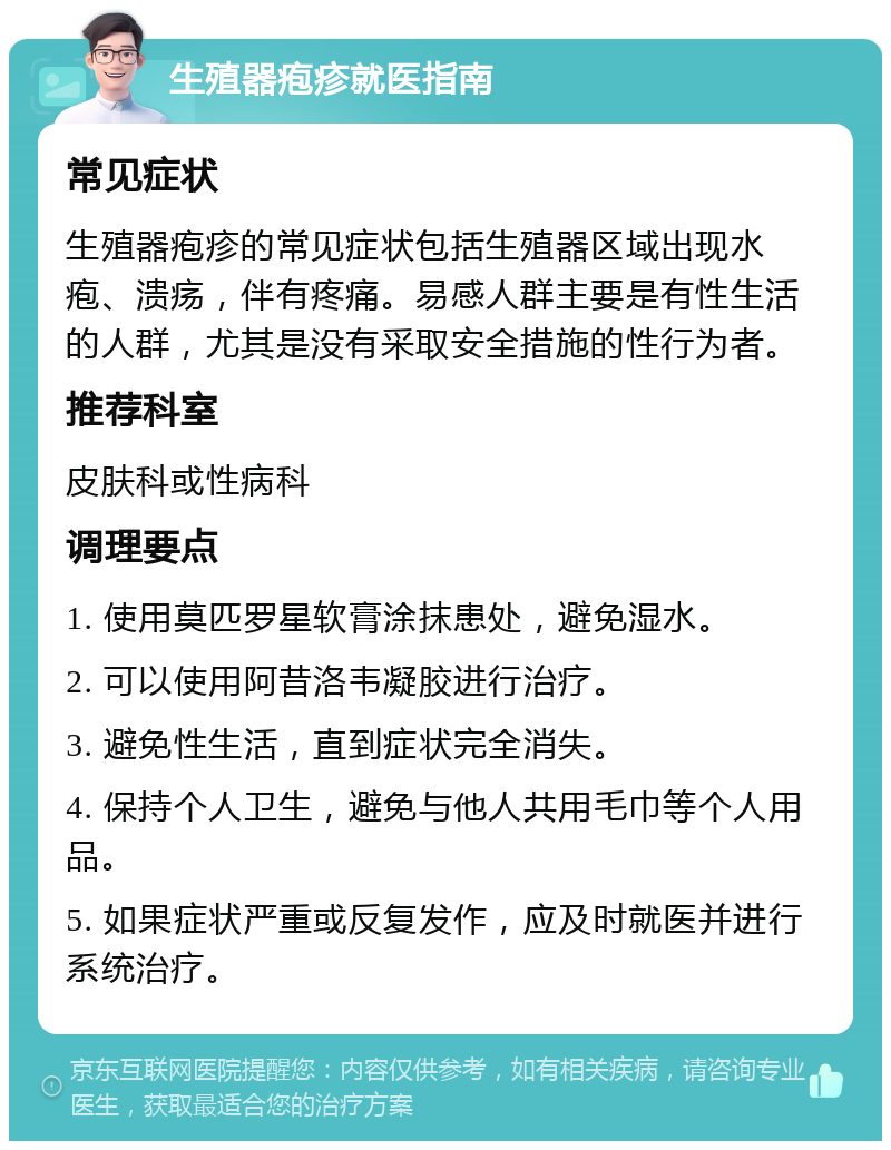 生殖器疱疹就医指南 常见症状 生殖器疱疹的常见症状包括生殖器区域出现水疱、溃疡，伴有疼痛。易感人群主要是有性生活的人群，尤其是没有采取安全措施的性行为者。 推荐科室 皮肤科或性病科 调理要点 1. 使用莫匹罗星软膏涂抹患处，避免湿水。 2. 可以使用阿昔洛韦凝胶进行治疗。 3. 避免性生活，直到症状完全消失。 4. 保持个人卫生，避免与他人共用毛巾等个人用品。 5. 如果症状严重或反复发作，应及时就医并进行系统治疗。