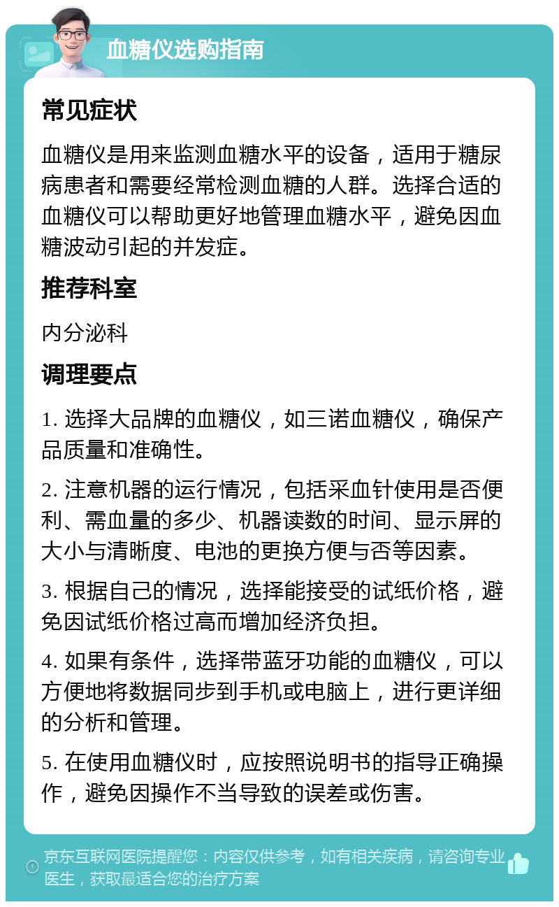 血糖仪选购指南 常见症状 血糖仪是用来监测血糖水平的设备，适用于糖尿病患者和需要经常检测血糖的人群。选择合适的血糖仪可以帮助更好地管理血糖水平，避免因血糖波动引起的并发症。 推荐科室 内分泌科 调理要点 1. 选择大品牌的血糖仪，如三诺血糖仪，确保产品质量和准确性。 2. 注意机器的运行情况，包括采血针使用是否便利、需血量的多少、机器读数的时间、显示屏的大小与清晰度、电池的更换方便与否等因素。 3. 根据自己的情况，选择能接受的试纸价格，避免因试纸价格过高而增加经济负担。 4. 如果有条件，选择带蓝牙功能的血糖仪，可以方便地将数据同步到手机或电脑上，进行更详细的分析和管理。 5. 在使用血糖仪时，应按照说明书的指导正确操作，避免因操作不当导致的误差或伤害。