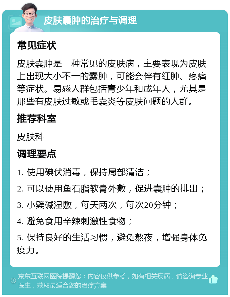 皮肤囊肿的治疗与调理 常见症状 皮肤囊肿是一种常见的皮肤病，主要表现为皮肤上出现大小不一的囊肿，可能会伴有红肿、疼痛等症状。易感人群包括青少年和成年人，尤其是那些有皮肤过敏或毛囊炎等皮肤问题的人群。 推荐科室 皮肤科 调理要点 1. 使用碘伏消毒，保持局部清洁； 2. 可以使用鱼石脂软膏外敷，促进囊肿的排出； 3. 小檗碱湿敷，每天两次，每次20分钟； 4. 避免食用辛辣刺激性食物； 5. 保持良好的生活习惯，避免熬夜，增强身体免疫力。