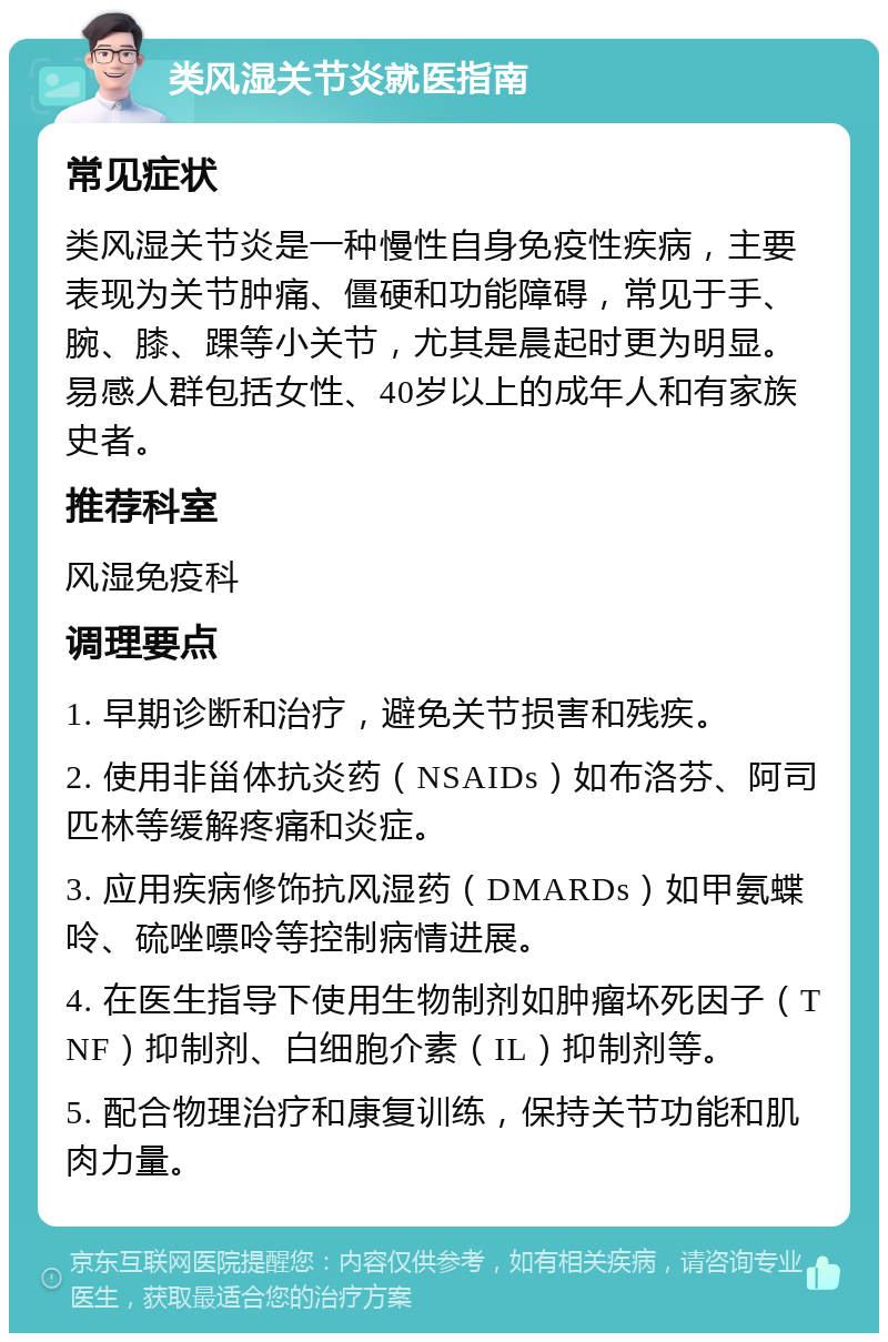 类风湿关节炎就医指南 常见症状 类风湿关节炎是一种慢性自身免疫性疾病，主要表现为关节肿痛、僵硬和功能障碍，常见于手、腕、膝、踝等小关节，尤其是晨起时更为明显。易感人群包括女性、40岁以上的成年人和有家族史者。 推荐科室 风湿免疫科 调理要点 1. 早期诊断和治疗，避免关节损害和残疾。 2. 使用非甾体抗炎药（NSAIDs）如布洛芬、阿司匹林等缓解疼痛和炎症。 3. 应用疾病修饰抗风湿药（DMARDs）如甲氨蝶呤、硫唑嘌呤等控制病情进展。 4. 在医生指导下使用生物制剂如肿瘤坏死因子（TNF）抑制剂、白细胞介素（IL）抑制剂等。 5. 配合物理治疗和康复训练，保持关节功能和肌肉力量。