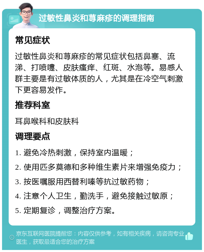 过敏性鼻炎和荨麻疹的调理指南 常见症状 过敏性鼻炎和荨麻疹的常见症状包括鼻塞、流涕、打喷嚏、皮肤瘙痒、红斑、水泡等。易感人群主要是有过敏体质的人，尤其是在冷空气刺激下更容易发作。 推荐科室 耳鼻喉科和皮肤科 调理要点 1. 避免冷热刺激，保持室内温暖； 2. 使用匹多莫德和多种维生素片来增强免疫力； 3. 按医嘱服用西替利嗪等抗过敏药物； 4. 注意个人卫生，勤洗手，避免接触过敏原； 5. 定期复诊，调整治疗方案。