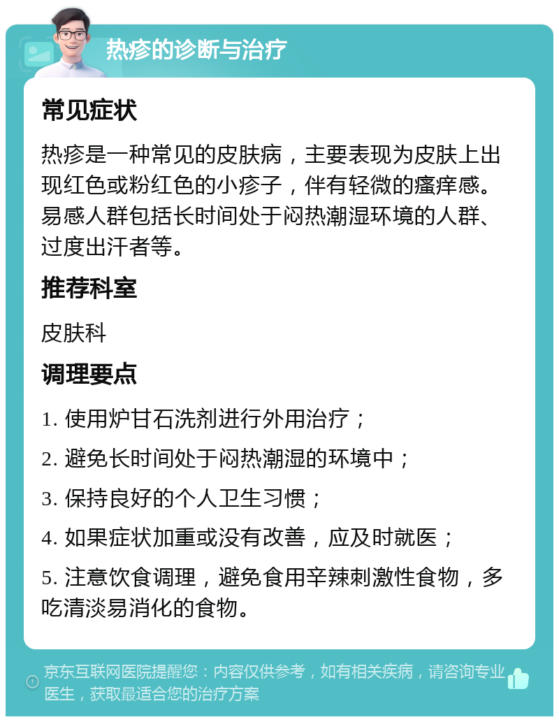 热疹的诊断与治疗 常见症状 热疹是一种常见的皮肤病，主要表现为皮肤上出现红色或粉红色的小疹子，伴有轻微的瘙痒感。易感人群包括长时间处于闷热潮湿环境的人群、过度出汗者等。 推荐科室 皮肤科 调理要点 1. 使用炉甘石洗剂进行外用治疗； 2. 避免长时间处于闷热潮湿的环境中； 3. 保持良好的个人卫生习惯； 4. 如果症状加重或没有改善，应及时就医； 5. 注意饮食调理，避免食用辛辣刺激性食物，多吃清淡易消化的食物。