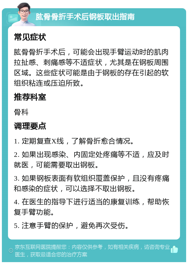 肱骨骨折手术后钢板取出指南 常见症状 肱骨骨折手术后，可能会出现手臂运动时的肌肉拉扯感、刺痛感等不适症状，尤其是在钢板周围区域。这些症状可能是由于钢板的存在引起的软组织粘连或压迫所致。 推荐科室 骨科 调理要点 1. 定期复查X线，了解骨折愈合情况。 2. 如果出现感染、内固定处疼痛等不适，应及时就医，可能需要取出钢板。 3. 如果钢板表面有软组织覆盖保护，且没有疼痛和感染的症状，可以选择不取出钢板。 4. 在医生的指导下进行适当的康复训练，帮助恢复手臂功能。 5. 注意手臂的保护，避免再次受伤。