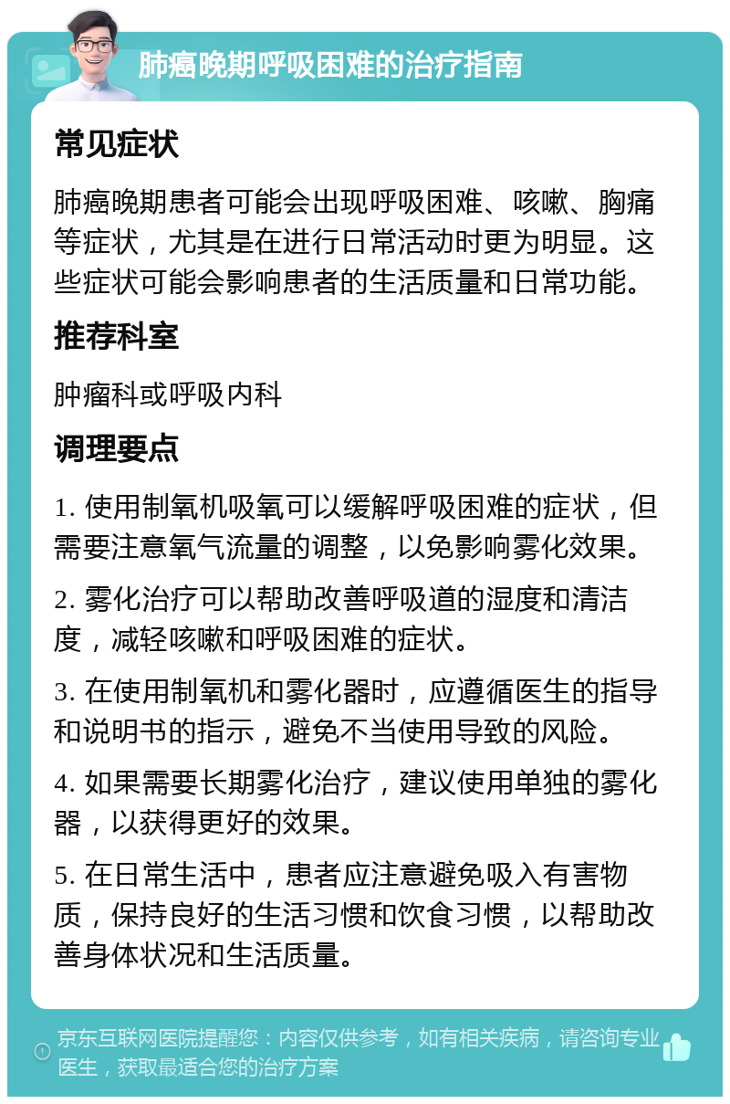 肺癌晚期呼吸困难的治疗指南 常见症状 肺癌晚期患者可能会出现呼吸困难、咳嗽、胸痛等症状，尤其是在进行日常活动时更为明显。这些症状可能会影响患者的生活质量和日常功能。 推荐科室 肿瘤科或呼吸内科 调理要点 1. 使用制氧机吸氧可以缓解呼吸困难的症状，但需要注意氧气流量的调整，以免影响雾化效果。 2. 雾化治疗可以帮助改善呼吸道的湿度和清洁度，减轻咳嗽和呼吸困难的症状。 3. 在使用制氧机和雾化器时，应遵循医生的指导和说明书的指示，避免不当使用导致的风险。 4. 如果需要长期雾化治疗，建议使用单独的雾化器，以获得更好的效果。 5. 在日常生活中，患者应注意避免吸入有害物质，保持良好的生活习惯和饮食习惯，以帮助改善身体状况和生活质量。