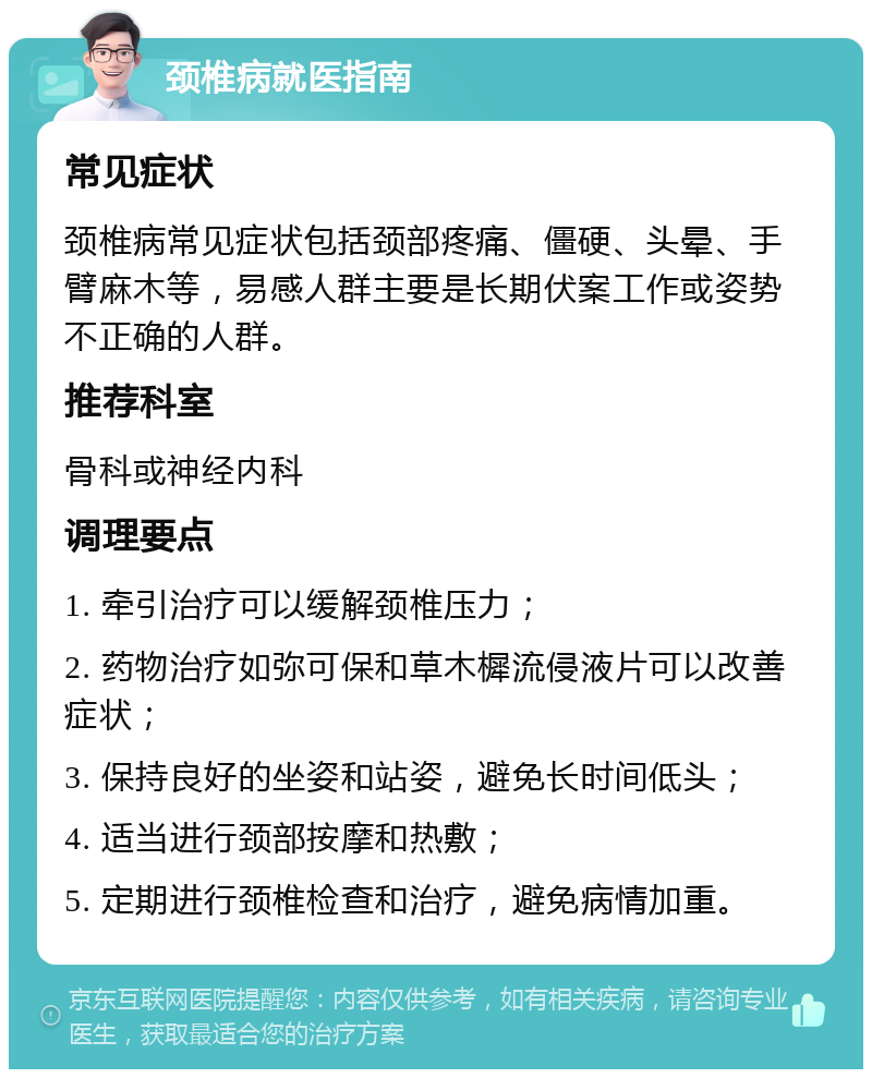 颈椎病就医指南 常见症状 颈椎病常见症状包括颈部疼痛、僵硬、头晕、手臂麻木等，易感人群主要是长期伏案工作或姿势不正确的人群。 推荐科室 骨科或神经内科 调理要点 1. 牵引治疗可以缓解颈椎压力； 2. 药物治疗如弥可保和草木樨流侵液片可以改善症状； 3. 保持良好的坐姿和站姿，避免长时间低头； 4. 适当进行颈部按摩和热敷； 5. 定期进行颈椎检查和治疗，避免病情加重。