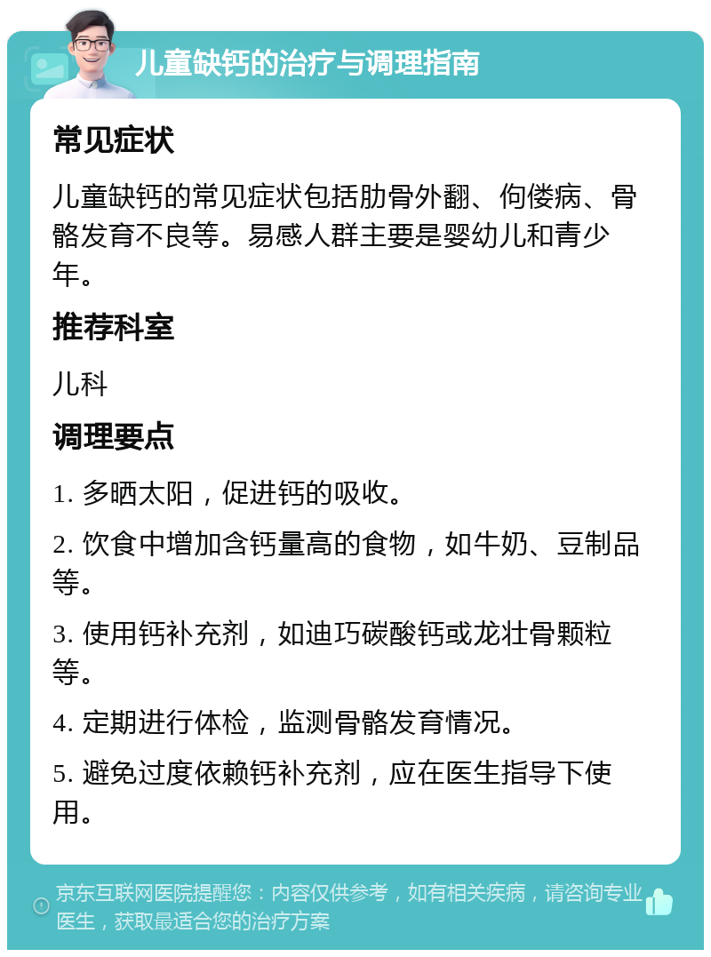 儿童缺钙的治疗与调理指南 常见症状 儿童缺钙的常见症状包括肋骨外翻、佝偻病、骨骼发育不良等。易感人群主要是婴幼儿和青少年。 推荐科室 儿科 调理要点 1. 多晒太阳，促进钙的吸收。 2. 饮食中增加含钙量高的食物，如牛奶、豆制品等。 3. 使用钙补充剂，如迪巧碳酸钙或龙壮骨颗粒等。 4. 定期进行体检，监测骨骼发育情况。 5. 避免过度依赖钙补充剂，应在医生指导下使用。