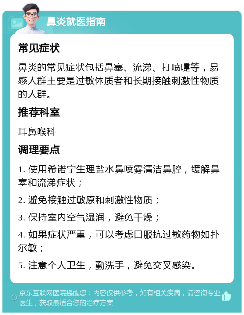 鼻炎就医指南 常见症状 鼻炎的常见症状包括鼻塞、流涕、打喷嚏等，易感人群主要是过敏体质者和长期接触刺激性物质的人群。 推荐科室 耳鼻喉科 调理要点 1. 使用希诺宁生理盐水鼻喷雾清洁鼻腔，缓解鼻塞和流涕症状； 2. 避免接触过敏原和刺激性物质； 3. 保持室内空气湿润，避免干燥； 4. 如果症状严重，可以考虑口服抗过敏药物如扑尔敏； 5. 注意个人卫生，勤洗手，避免交叉感染。