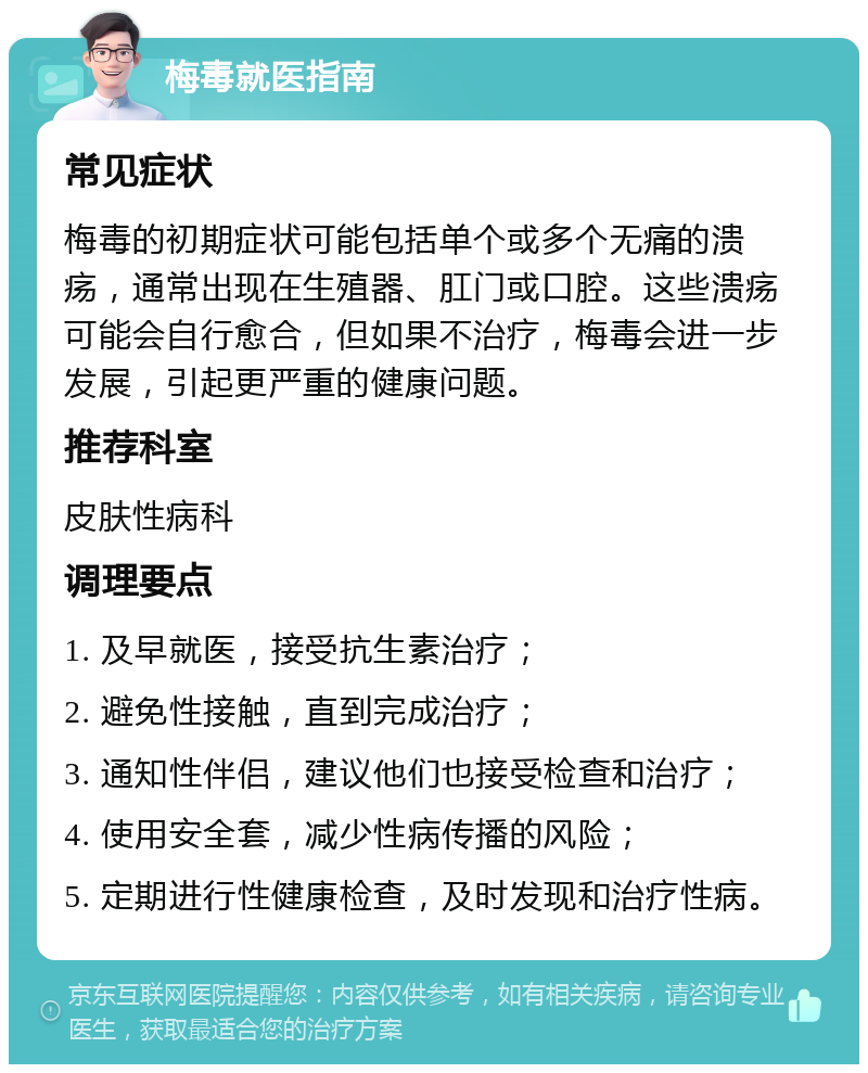 梅毒就医指南 常见症状 梅毒的初期症状可能包括单个或多个无痛的溃疡，通常出现在生殖器、肛门或口腔。这些溃疡可能会自行愈合，但如果不治疗，梅毒会进一步发展，引起更严重的健康问题。 推荐科室 皮肤性病科 调理要点 1. 及早就医，接受抗生素治疗； 2. 避免性接触，直到完成治疗； 3. 通知性伴侣，建议他们也接受检查和治疗； 4. 使用安全套，减少性病传播的风险； 5. 定期进行性健康检查，及时发现和治疗性病。