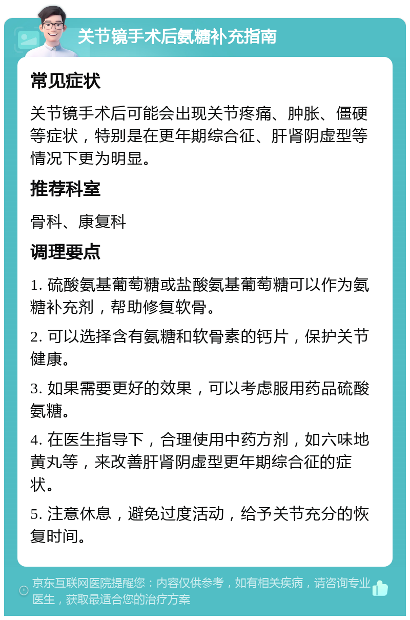 关节镜手术后氨糖补充指南 常见症状 关节镜手术后可能会出现关节疼痛、肿胀、僵硬等症状，特别是在更年期综合征、肝肾阴虚型等情况下更为明显。 推荐科室 骨科、康复科 调理要点 1. 硫酸氨基葡萄糖或盐酸氨基葡萄糖可以作为氨糖补充剂，帮助修复软骨。 2. 可以选择含有氨糖和软骨素的钙片，保护关节健康。 3. 如果需要更好的效果，可以考虑服用药品硫酸氨糖。 4. 在医生指导下，合理使用中药方剂，如六味地黄丸等，来改善肝肾阴虚型更年期综合征的症状。 5. 注意休息，避免过度活动，给予关节充分的恢复时间。