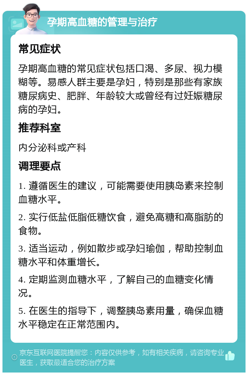 孕期高血糖的管理与治疗 常见症状 孕期高血糖的常见症状包括口渴、多尿、视力模糊等。易感人群主要是孕妇，特别是那些有家族糖尿病史、肥胖、年龄较大或曾经有过妊娠糖尿病的孕妇。 推荐科室 内分泌科或产科 调理要点 1. 遵循医生的建议，可能需要使用胰岛素来控制血糖水平。 2. 实行低盐低脂低糖饮食，避免高糖和高脂肪的食物。 3. 适当运动，例如散步或孕妇瑜伽，帮助控制血糖水平和体重增长。 4. 定期监测血糖水平，了解自己的血糖变化情况。 5. 在医生的指导下，调整胰岛素用量，确保血糖水平稳定在正常范围内。