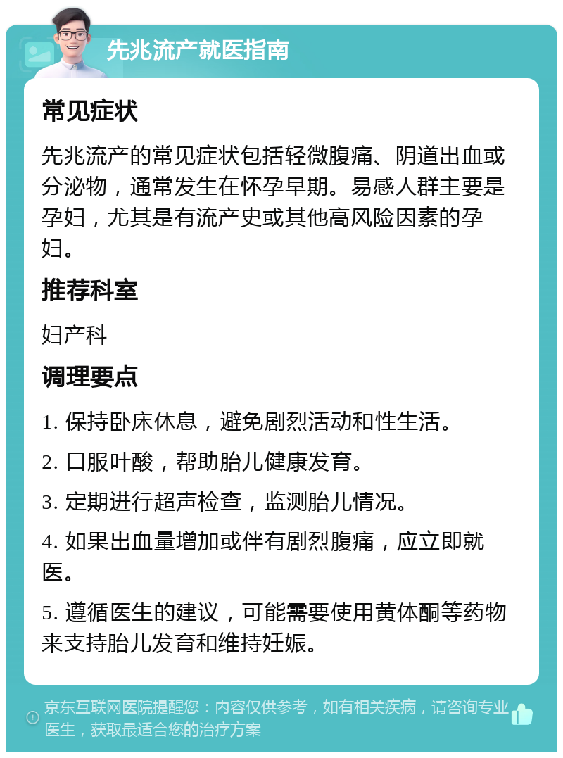 先兆流产就医指南 常见症状 先兆流产的常见症状包括轻微腹痛、阴道出血或分泌物，通常发生在怀孕早期。易感人群主要是孕妇，尤其是有流产史或其他高风险因素的孕妇。 推荐科室 妇产科 调理要点 1. 保持卧床休息，避免剧烈活动和性生活。 2. 口服叶酸，帮助胎儿健康发育。 3. 定期进行超声检查，监测胎儿情况。 4. 如果出血量增加或伴有剧烈腹痛，应立即就医。 5. 遵循医生的建议，可能需要使用黄体酮等药物来支持胎儿发育和维持妊娠。